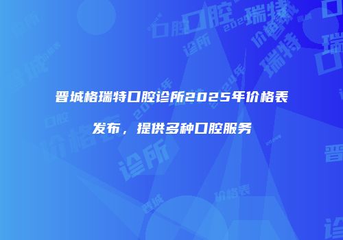 晋城格瑞特口腔诊所2025年价格表发布，提供多种口腔服务