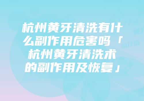 杭州黄牙清洗有什么副作用危害吗「杭州黄牙清洗术的副作用及恢复」