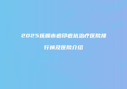 2025抚顺市痘印痘坑治疗医院排行榜及医院介绍