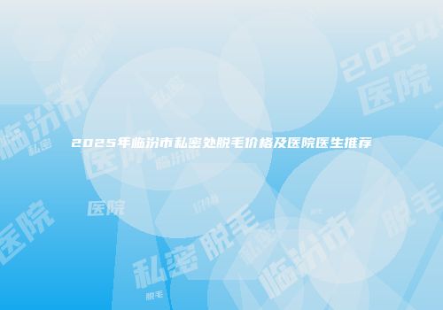 2025年临汾市私密处脱毛价格及医院医生推荐
