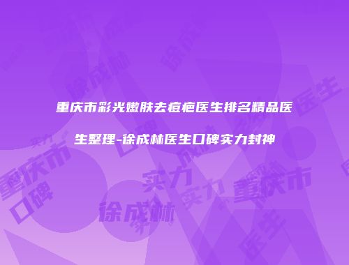 重庆市彩光嫩肤去痘疤医生排名精品医生整理-徐成林医生口碑实力封神