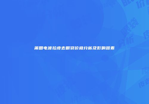莆田电波拉皮去眼袋价格分析及影响因素
