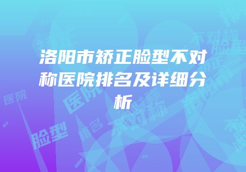 洛阳市矫正脸型不对称医院排名及详细分析