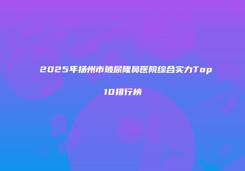 2025年扬州市玻尿隆鼻医院综合实力Top10排行榜