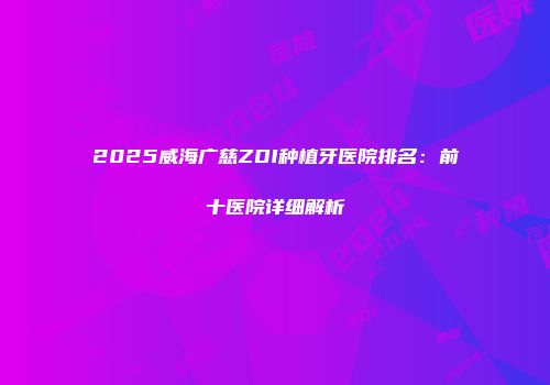 2025威海广慈ZDI种植牙医院排名：前十医院详细解析