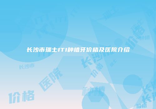 长沙市瑞士ITI种植牙价格及医院介绍