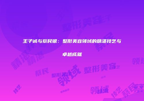 王子诚与蔡民银：整形美容领域的精湛技艺与卓越成就