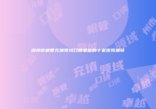 湖州市根管充填领域口碑卓越的十家医院推荐