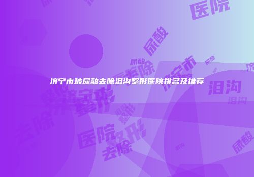 济宁市玻尿酸去除泪沟整形医院排名及推荐