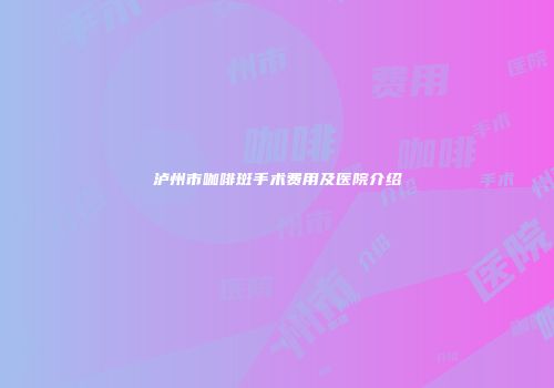 泸州市咖啡斑手术费用及医院介绍