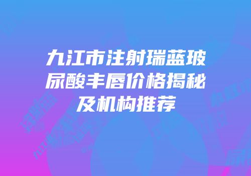 九江市注射瑞蓝玻尿酸丰唇价格揭秘及机构推荐