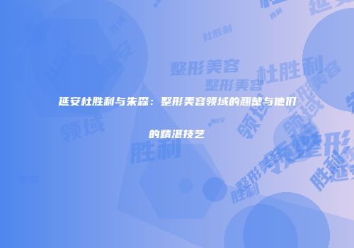 延安杜胜利与朱森：整形美容领域的翘楚与他们的精湛技艺