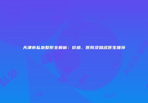 天津市私处整形全解析：价格、医院及知名医生推荐