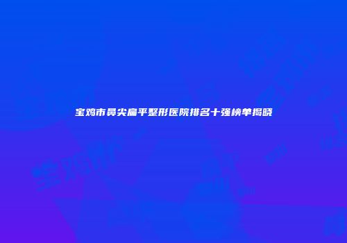 宝鸡市鼻尖扁平整形医院排名十强榜单揭晓