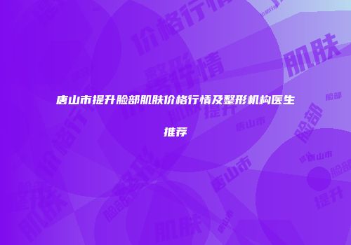 唐山市提升脸部肌肤价格行情及整形机构医生推荐