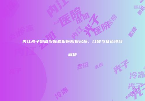 内江光子嫩肤冷冻去斑医院排名榜：口碑与特色项目解析