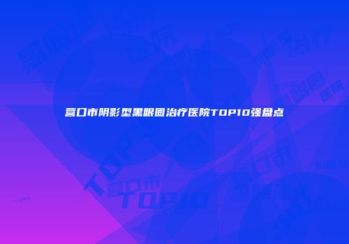营口市阴影型黑眼圈治疗医院TOP10强盘点