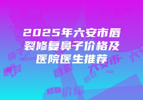 2025年六安市唇裂修复鼻子价格及医院医生推荐