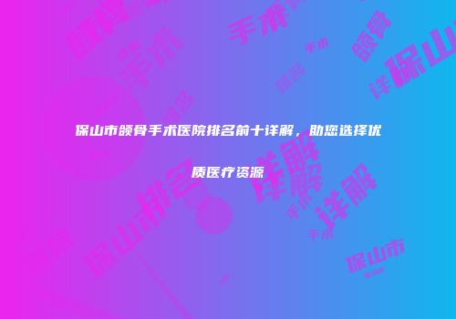 保山市颌骨手术医院排名前十详解，助您选择优质医疗资源