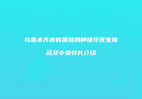 乌鲁木齐市韩国登腾种植牙医生排名及专业特长介绍