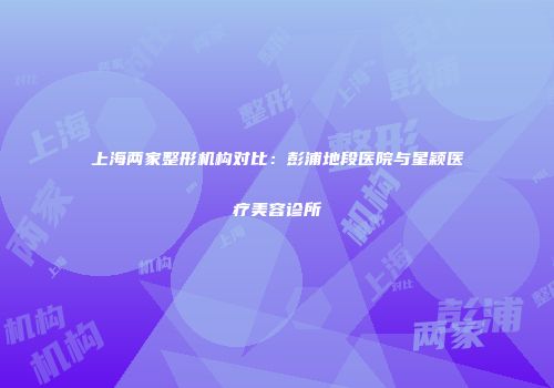 上海两家整形机构对比：彭浦地段医院与星颖医疗美容诊所