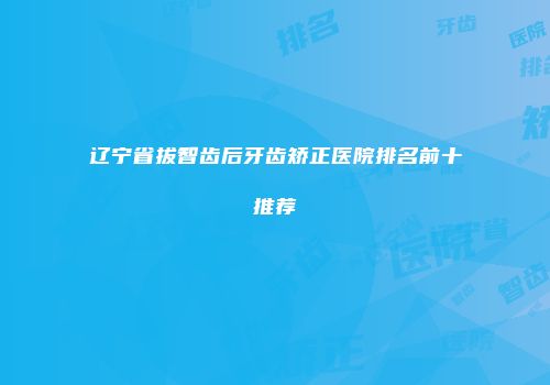 辽宁省拔智齿后牙齿矫正医院排名前十推荐