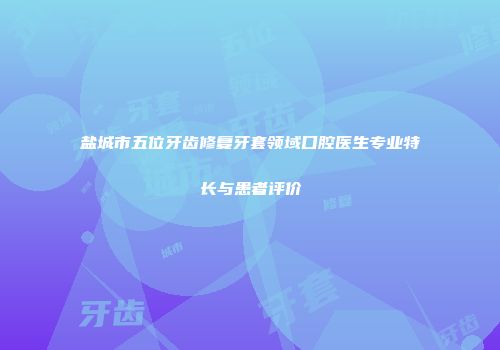 盐城市五位牙齿修复牙套领域口腔医生专业特长与患者评价