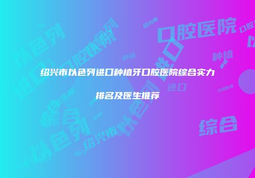 绍兴市以色列进口种植牙口腔医院综合实力排名及医生推荐