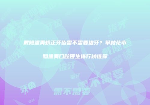 戴隐适美矫正牙齿需不需要拔牙？攀枝花市隐适美口腔医生排行榜推荐