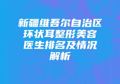 新疆维吾尔自治区环状耳整形美容医生排名及情况解析