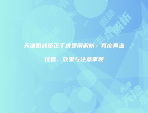 天津面部矫正手术费用解析：耳廓再造过程、效果与注意事项