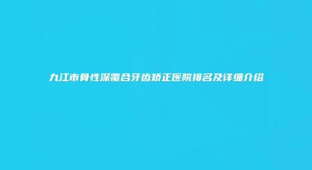 九江市骨性深覆合牙齿矫正医院排名及详细介绍