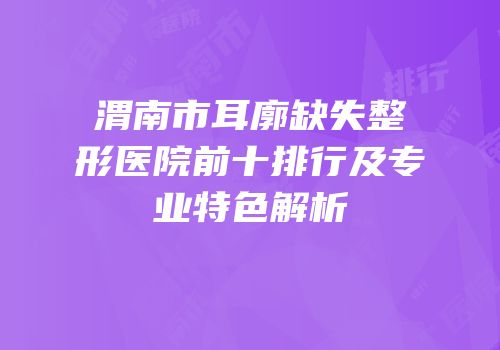 渭南市耳廓缺失整形医院前十排行及专业特色解析