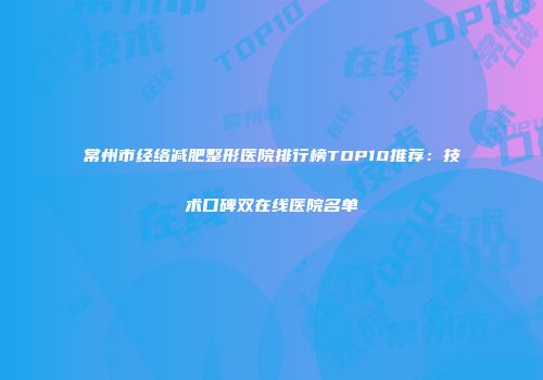 常州市经络减肥整形医院排行榜TOP10推荐：技术口碑双在线医院名单