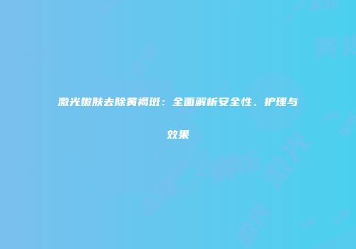 激光嫩肤去除黄褐斑：全面解析安全性、护理与效果