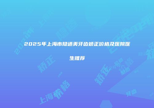 2025年上海市隐适美牙齿矫正价格及医院医生推荐