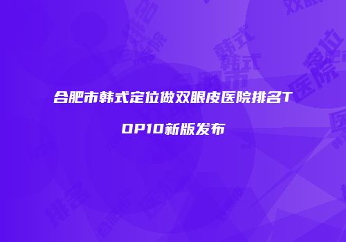 合肥市韩式定位做双眼皮医院排名TOP10新版发布
