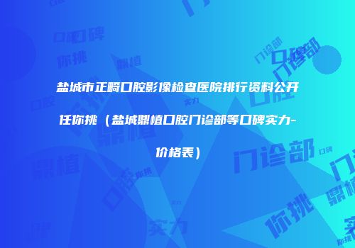 盐城市正畸口腔影像检查医院排行资料公开任你挑（盐城鼎植口腔门诊部等口碑实力-价格表）