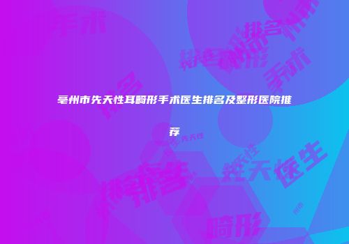 亳州市先天性耳畸形手术医生排名及整形医院推荐
