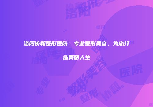 洛阳协和整形医院：专业整形美容，为您打造美丽人生