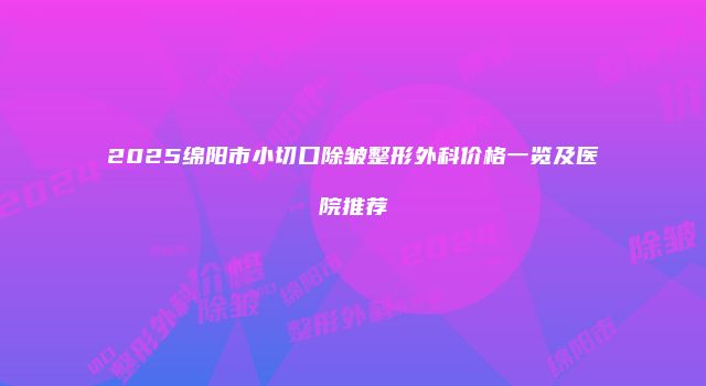 2025绵阳市小切口除皱整形外科价格一览及医院推荐