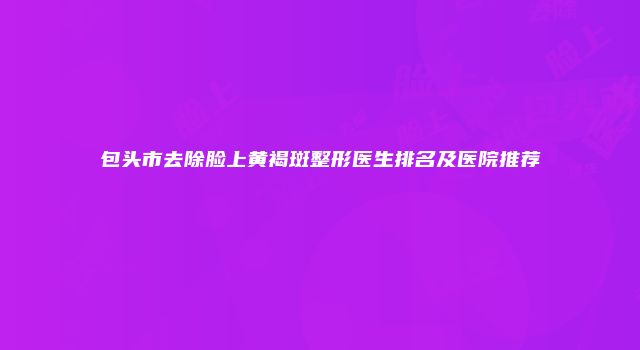 包头市去除脸上黄褐斑整形医生排名及医院推荐