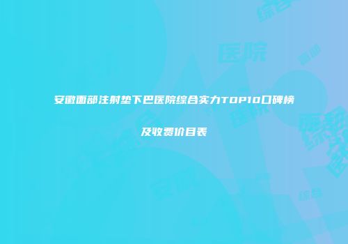 安徽面部注射垫下巴医院综合实力TOP10口碑榜及收费价目表