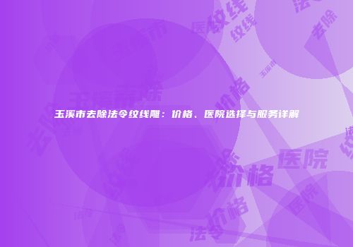 玉溪市去除法令纹线雕：价格、医院选择与服务详解