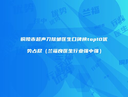 铜陵市超声刀除皱医生口碑榜top10优势占尽（兰福良医生行业强中强）