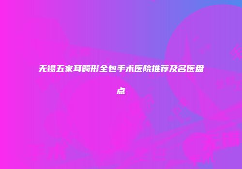 无锡五家耳畸形全包手术医院推荐及名医盘点
