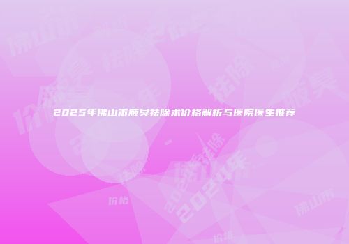 2025年佛山市腋臭祛除术价格解析与医院医生推荐