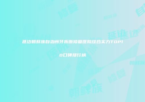 延边朝鲜族自治州牙折断修复医院综合实力TOP10口碑排行榜