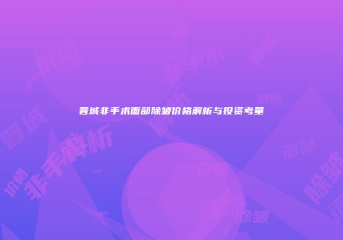 晋城非手术面部除皱价格解析与投资考量