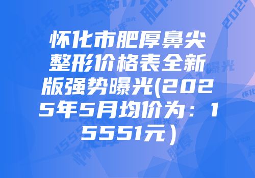 怀化市肥厚鼻尖整形价格表全新版强势曝光(2025年5月均价为：15551元）